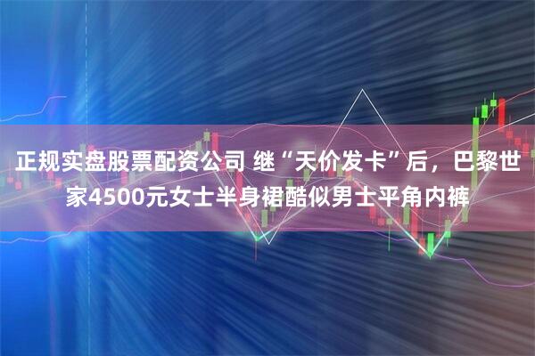 正规实盘股票配资公司 继“天价发卡”后，巴黎世家4500元女士半身裙酷似男士平角内裤