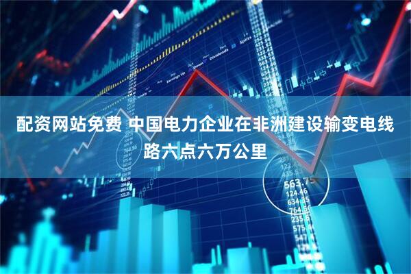 配资网站免费 中国电力企业在非洲建设输变电线路六点六万公里
