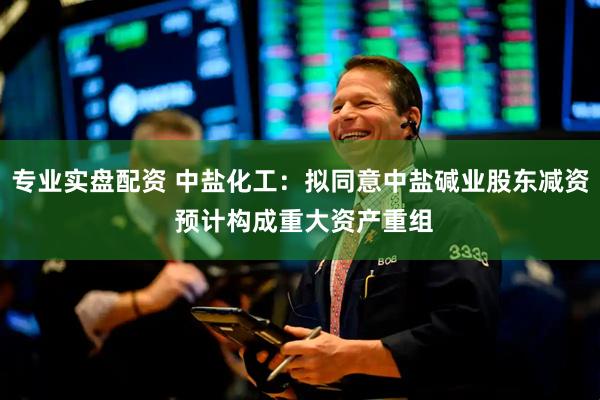 专业实盘配资 中盐化工：拟同意中盐碱业股东减资 预计构成重大资产重组