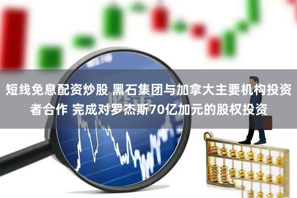 短线免息配资炒股 黑石集团与加拿大主要机构投资者合作 完成对罗杰斯70亿加元的股权投资