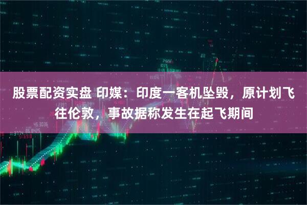 股票配资实盘 印媒：印度一客机坠毁，原计划飞往伦敦，事故据称发生在起飞期间