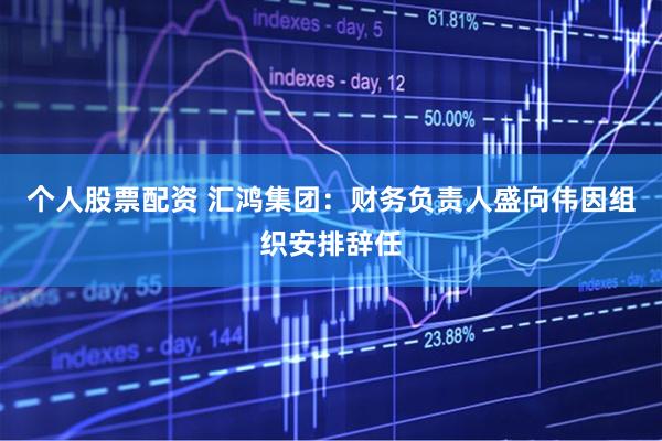 个人股票配资 汇鸿集团：财务负责人盛向伟因组织安排辞任