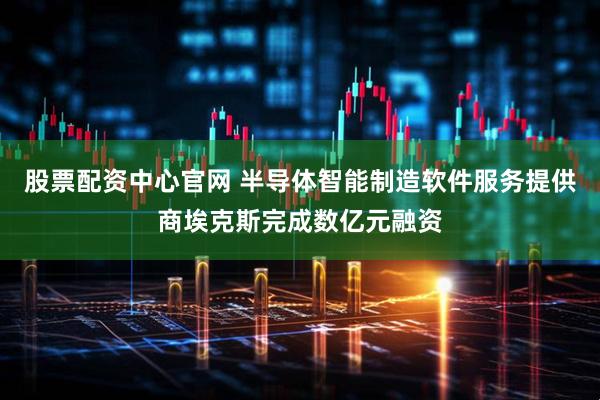 股票配资中心官网 半导体智能制造软件服务提供商埃克斯完成数亿元融资