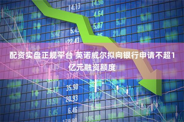 配资实盘正规平台 英诺威尔拟向银行申请不超1亿元融资额度