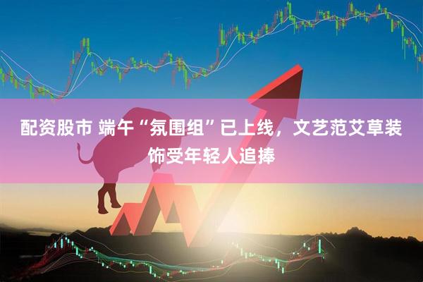 配资股市 端午“氛围组”已上线，文艺范艾草装饰受年轻人追捧