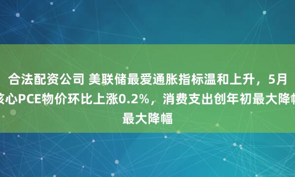 合法配资公司 美联储最爱通胀指标温和上升，5月核心PCE物价环比上涨0.2%，消费支出创年初最大降幅