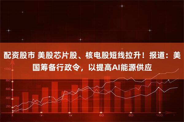 配资股市 美股芯片股、核电股短线拉升！报道：美国筹备行政令，以提高AI能源供应