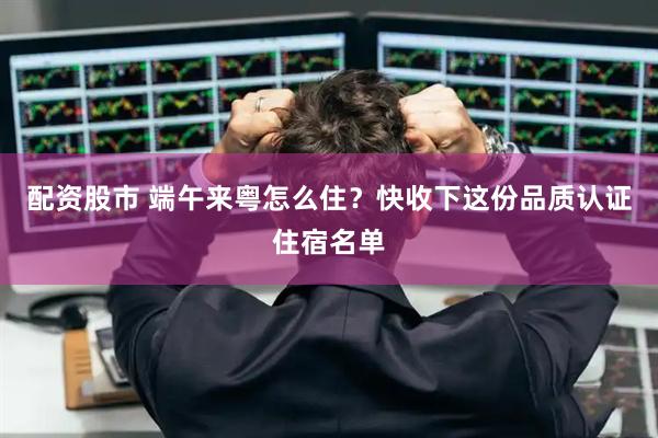 配资股市 端午来粤怎么住？快收下这份品质认证住宿名单