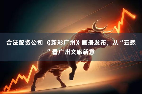 合法配资公司 《新彩广州》画册发布，从“五感”看广州文旅新意