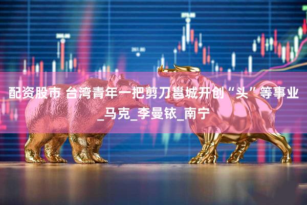 配资股市 台湾青年一把剪刀邕城开创“头”等事业_马克_李曼铱_南宁