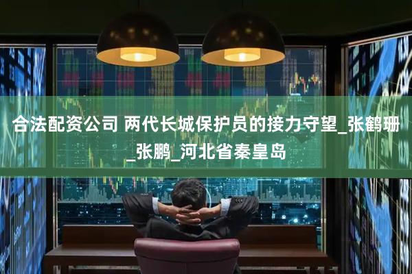 合法配资公司 两代长城保护员的接力守望_张鹤珊_张鹏_河北省秦皇岛