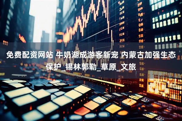 免费配资网站 牛奶湖成游客新宠 内蒙古加强生态保护_锡林郭勒_草原_文旅