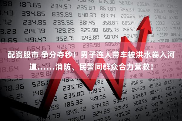 配资股市 争分夺秒！男子连人带车被洪水卷入河道……消防、民警同群众合力营救！