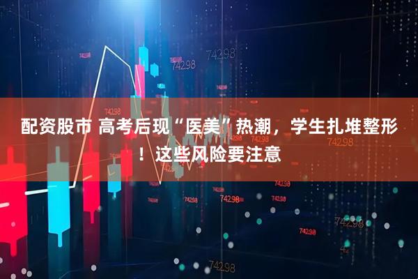 配资股市 高考后现“医美”热潮，学生扎堆整形！这些风险要注意