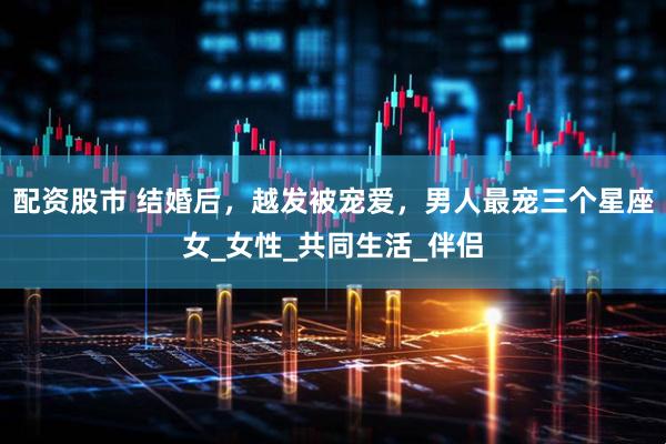 配资股市 结婚后，越发被宠爱，男人最宠三个星座女_女性_共同生活_伴侣