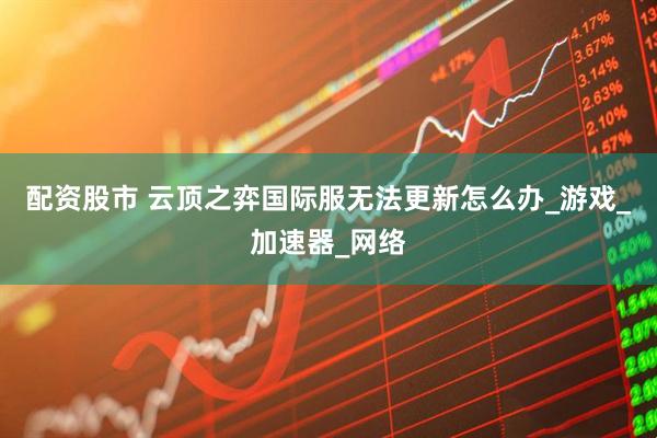 配资股市 云顶之弈国际服无法更新怎么办_游戏_加速器_网络