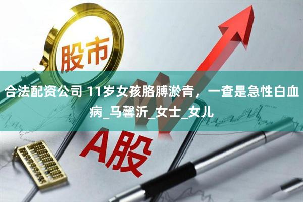 合法配资公司 11岁女孩胳膊淤青，一查是急性白血病_马馨沂_女士_女儿
