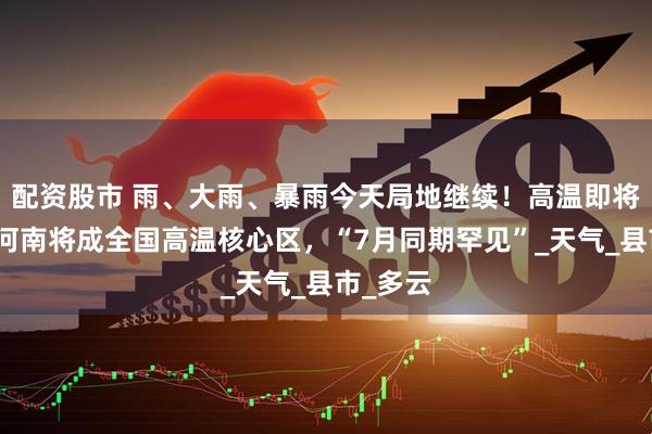 配资股市 雨、大雨、暴雨今天局地继续！高温即将反扑，河南将成全国高温核心区，“7月同期罕见”_天气_县市_多云