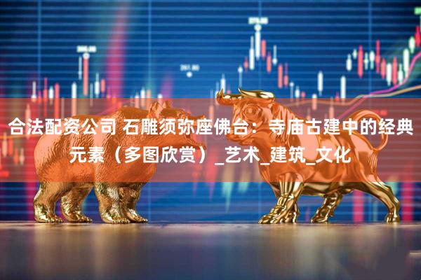 合法配资公司 石雕须弥座佛台：寺庙古建中的经典元素（多图欣赏）_艺术_建筑_文化