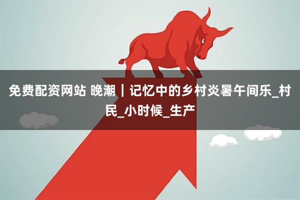 免费配资网站 晚潮｜记忆中的乡村炎暑午间乐_村民_小时候_生产