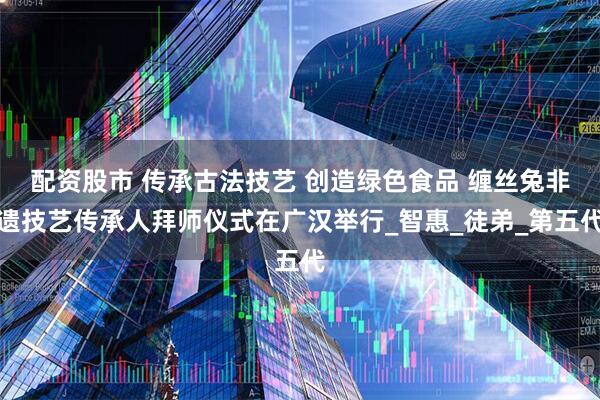 配资股市 传承古法技艺 创造绿色食品 缠丝兔非遗技艺传承人拜师仪式在广汉举行_智惠_徒弟_第五代