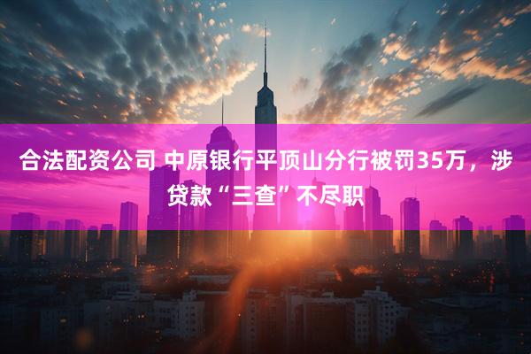 合法配资公司 中原银行平顶山分行被罚35万，涉贷款“三查”不尽职