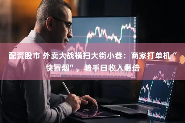 配资股市 外卖大战横扫大街小巷：商家打单机“快冒烟”，骑手日收入翻倍