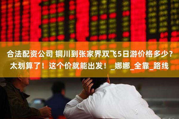 合法配资公司 铜川到张家界双飞5日游价格多少？太划算了！这个价就能出发！_娜娜_全靠_路线