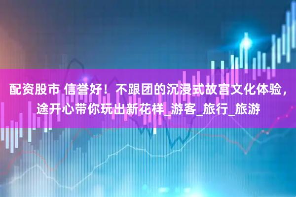 配资股市 信誉好！不跟团的沉浸式故宫文化体验，途开心带你玩出新花样_游客_旅行_旅游