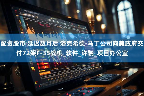 配资股市 延迟数月后 洛克希德·马丁公司向美政府交付72架F-35战机_软件_许骁_项目办公室
