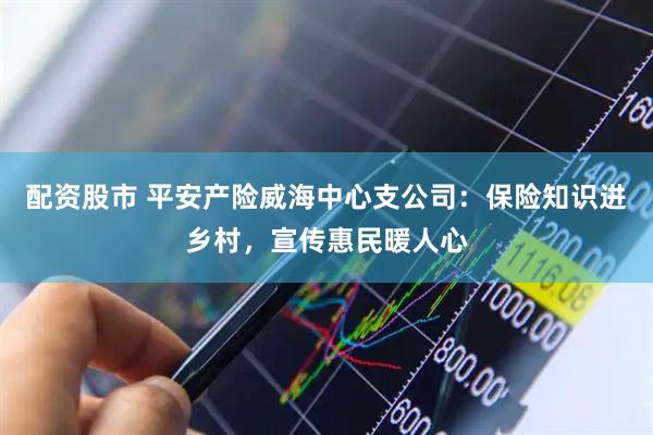配资股市 平安产险威海中心支公司：保险知识进乡村，宣传惠民暖人心