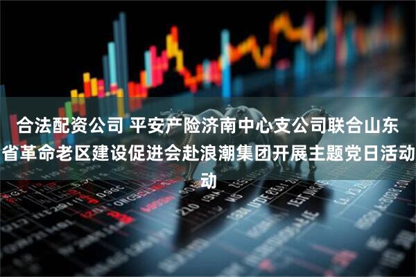 合法配资公司 平安产险济南中心支公司联合山东省革命老区建设促进会赴浪潮集团开展主题党日活动