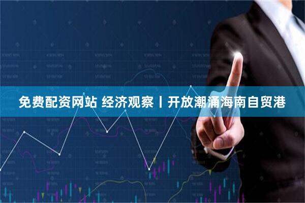 免费配资网站 经济观察丨开放潮涌海南自贸港
