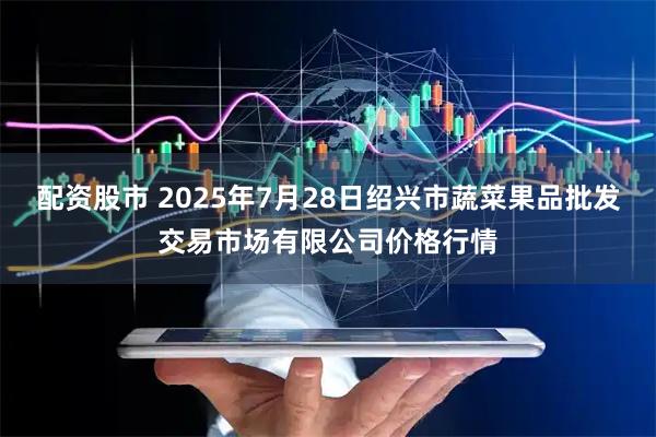 配资股市 2025年7月28日绍兴市蔬菜果品批发交易市场有限公司价格行情