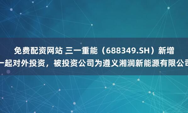 免费配资网站 三一重能（688349.SH）新增一起对外投资，被投资公司为遵义湘润新能源有限公司