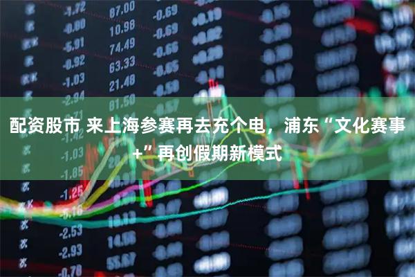 配资股市 来上海参赛再去充个电，浦东“文化赛事+”再创假期新模式