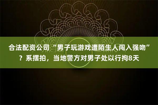 合法配资公司 “男子玩游戏遭陌生人闯入强吻”？系摆拍，当地警方对男子处以行拘8天