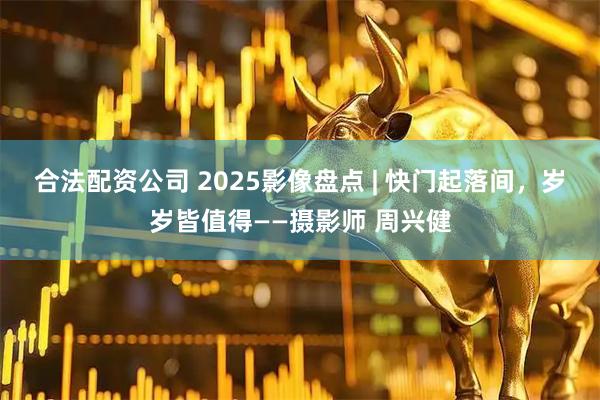 合法配资公司 2025影像盘点 | 快门起落间，岁岁皆值得——摄影师 周兴健