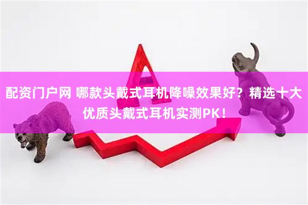 配资门户网 哪款头戴式耳机降噪效果好？精选十大优质头戴式耳机实测PK！