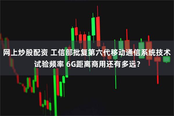 网上炒股配资 工信部批复第六代移动通信系统技术试验频率 6G距离商用还有多远？