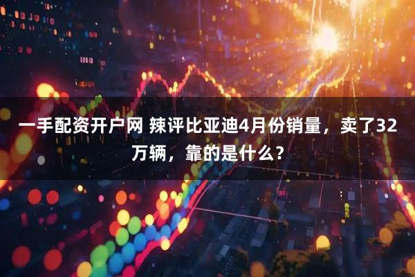 一手配资开户网 辣评比亚迪4月份销量，卖了32万辆，靠的是什么？