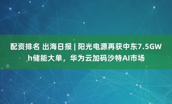 配资排名 出海日报 | 阳光电源再获中东7.5GWh储能大单,华为云加码沙特AI市场